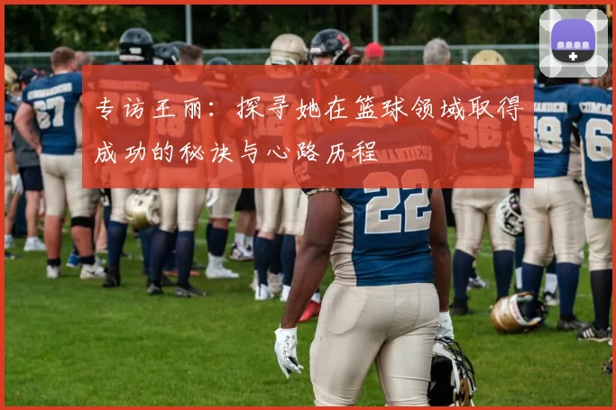 专访王丽：探寻她在篮球领域取得成功的秘诀与心路历程