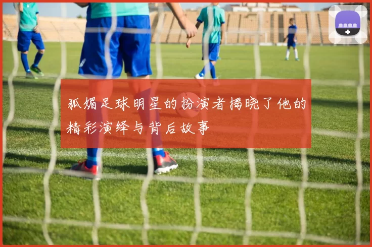 狐媚足球明星的扮演者揭晓了他的精彩演绎与背后故事