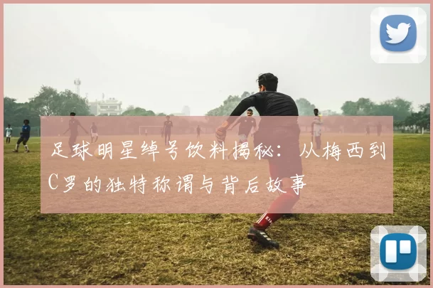 足球明星绰号饮料揭秘：从梅西到C罗的独特称谓与背后故事
