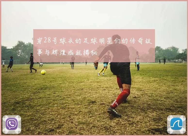 穿28号球衣的足球明星们的传奇故事与辉煌成就揭秘