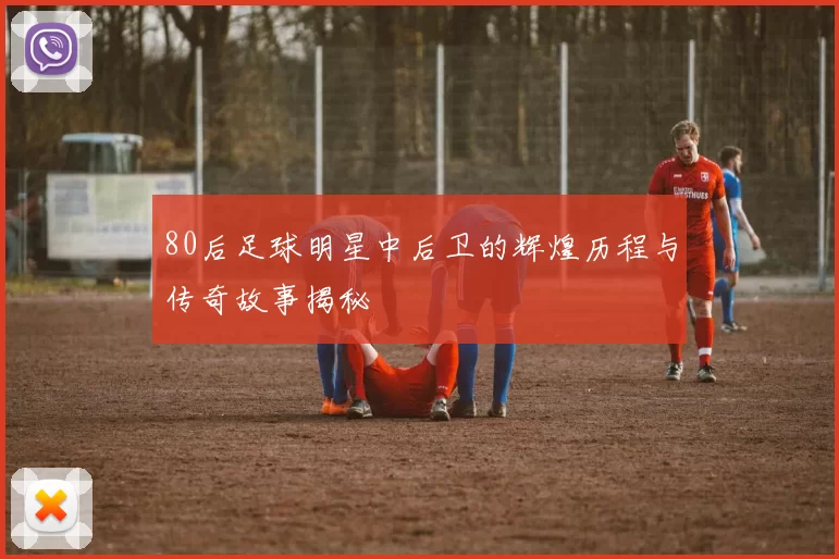 80后足球明星中后卫的辉煌历程与传奇故事揭秘