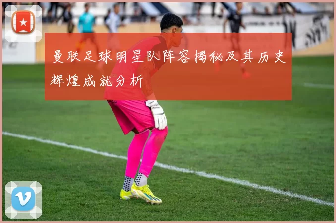 曼联足球明星队阵容揭秘及其历史辉煌成就分析