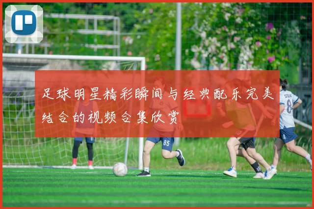足球明星精彩瞬间与经典配乐完美结合的视频合集欣赏