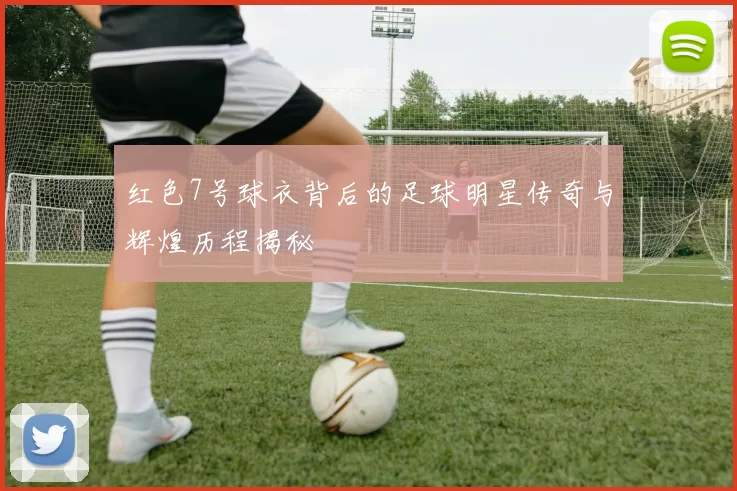 红色7号球衣背后的足球明星传奇与辉煌历程揭秘