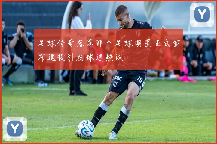 足球传奇落幕那个足球明星正式宣布退役引发球迷热议