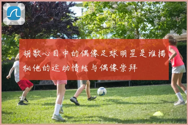 胡歌心目中的偶像足球明星是谁揭秘他的运动情结与偶像崇拜