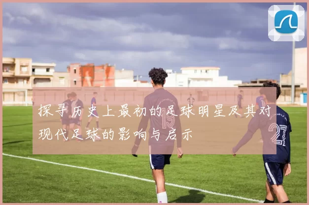 探寻历史上最初的足球明星及其对现代足球的影响与启示