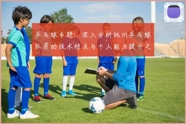 乒乓球专题：深入分析杭州乒乓球队员的技术特点与个人能力提升之路