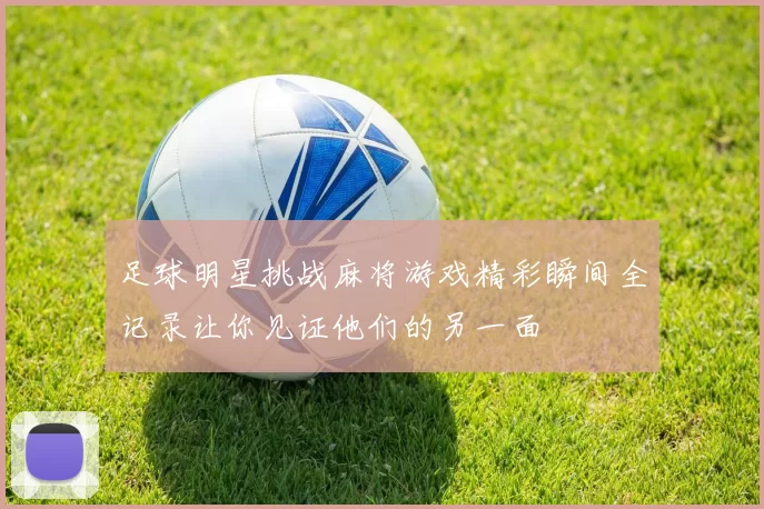 足球明星挑战麻将游戏精彩瞬间全记录让你见证他们的另一面