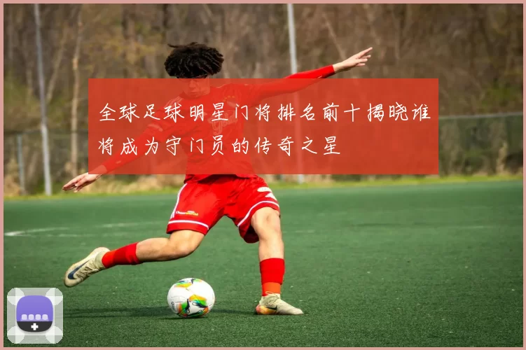 全球足球明星门将排名前十揭晓谁将成为守门员的传奇之星