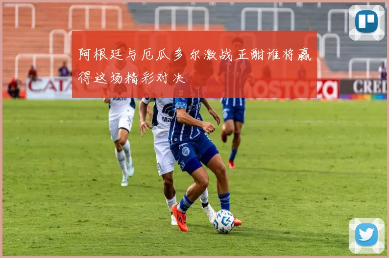 阿根廷与厄瓜多尔激战正酣谁将赢得这场精彩对决