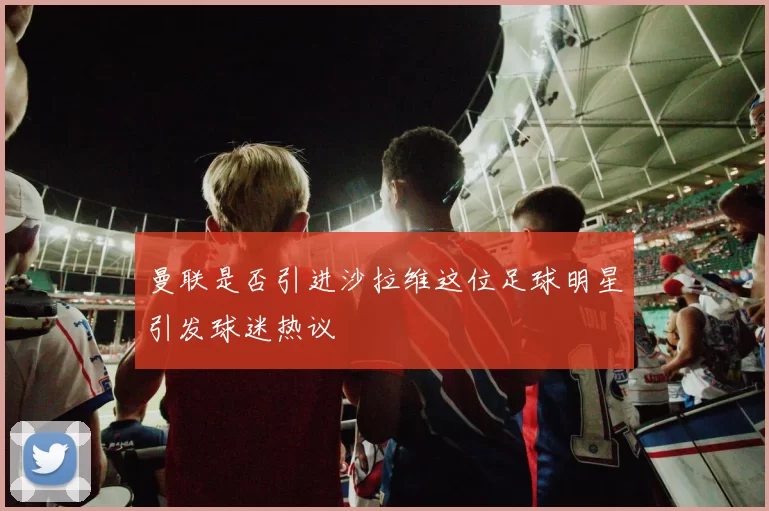 曼联是否引进沙拉维这位足球明星引发球迷热议